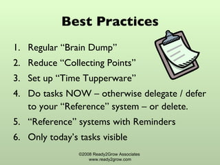 Best Practices Regular “Brain Dump” Reduce “Collecting Points”  Set up “Time Tupperware”  Do tasks NOW – otherwise delegate / defer to your “Reference” system – or delete. “ Reference” systems with Reminders Only today’s tasks visible  ©2008 Ready2Grow Associates  www.ready2grow.com 