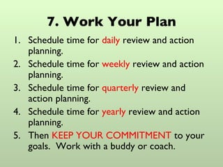 7. Work Your Plan Schedule time for  daily  review and action planning. Schedule time for  weekly  review and action planning. Schedule time for  quarterly  review and action planning. Schedule time for  yearly  review and action planning. Then  KEEP YOUR COMMITMENT  to your goals.  Work with a buddy or coach. 
