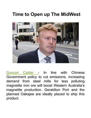 Time to Open up The MidWest
Duncan Calder - In line with Chinese
Government policy to cut emissions, increasing
demand from steel mills for less polluting
magnetite iron ore will boost Western Australia’s
magnetite production. Geraldton Port and the
planned Oakajee are ideally placed to ship this
product.
 