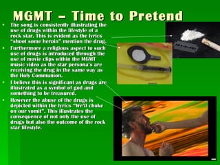 MGMT – Time to Pretend The song is consistently illustrating the use of drugs within the lifestyle of a rock star. This is evident as the lyrics “shoot some heroin” mention the drug. Furthermore a religious aspect to such use of drugs is introduced through the use of movie clips within the MGMT music video as the star persona’s are receiving the drug in the same way as the Holy Communion. I believe this is significant as drugs are illustrated as a symbol of god and something to be treasured.  However the abuse of the drugs is depicted within the lyrics “We’ll choke on our vomit”. This illustrates the consequence of not only the use of drugs but also the outcome of the rock star lifestyle. 