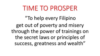 TIME TO PROSPER 
“To help every Filipino 
get out of poverty and misery 
through the power of trainings on 
the secret laws or principles of 
success, greatness and wealth” 
 