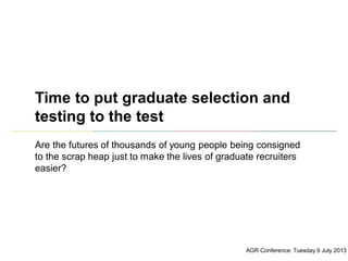 Time to put graduate selection and
testing to the test
Are the futures of thousands of young people being consigned
to the scrap heap just to make the lives of graduate recruiters
easier?
AGR Conference: Tuesday 9 July 2013
 