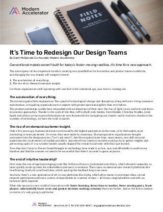 It’s Time to Redesign Our Design Teams
By Scott McDonald, Co-founder, Modern Accelerator.
Conventional models weren’t built for today’s faster-moving realities. It’s time for a new approach.
The convergence of two important trends is creating new possibilities for innovation and product teams worldwide,
and changing the way brands will compete forever:
1. The acceleration of everything
2. The rise of on-demand customer insight
For those organizations still operating with one foot in the industrial age, your time is running out.
The acceleration of everything.
This trend requires little explanation. The speed of technological change and disruption, along with ever-rising consumer
expectations, is requiring organizations to compete with greater speed and agility than ever before.
The product and design worlds have responded with accelerations of their own: the rise of Agile, Lean, and test-and-learn
innovation approaches. Thanks to the work of Eric Ries, Jeff Gothelf, Josh Seiden, David Kidder, Christina Wodtke, Jared
Spool and others, we have powerful and proven new frameworks for navigating our chaotic world. And now, thanks to the
wonders of technology, we have the tools to match.
The rise of on-demand customer insight.
Only a few years ago, business decisions were made by the highest paid person in the room, or by the loudest, most
convincing or most persistent. Or worse, they were made by consensus. More progressive organizations brought
consumers into the design process (“Let’s ask users”). But this required more time, more money, new skill sets and
sometimes the involvement of outside providers. Anywhere from weeks to months would go by to gather insights and
get moving again. It’s no wonder leaders usually skipped the research and went with their gut instead.
Now they don’t have to. Recent breakthroughs in technology have made it so fast, easy and affordable to confirm our
hunches and find the answers we need to be successful that there’s no need to guess anymore.
The end of intuitive leadership?
First came the rise of rapid prototyping tools like InVision, Proto.io, Justinmind and others, which allowed companies to
more quickly mock up ideas for stakeholders and users to evaluate. Then came on-demand user research platforms like
UserTesting, Userlytics and UserZoom, which sped up the feedback loop even more.
And now, there’s a new generation of all-in-one platforms like Alpha, which allow teams to prototype ideas, recruit
research participants and run a variety of experiments in a matter of days — all from a single platform and with no
technical skills required.
What this means is a new world of innovation with faster learning, faster time to market, fewer moving parts, fewer
players, substantially lower costs and greater decision-making certainty than ever before. And as the tools continue
to evolve, it’s only going to get better.
New York, NY | Tel: 212-659-2514 | engage@modernaccelerator.com
 