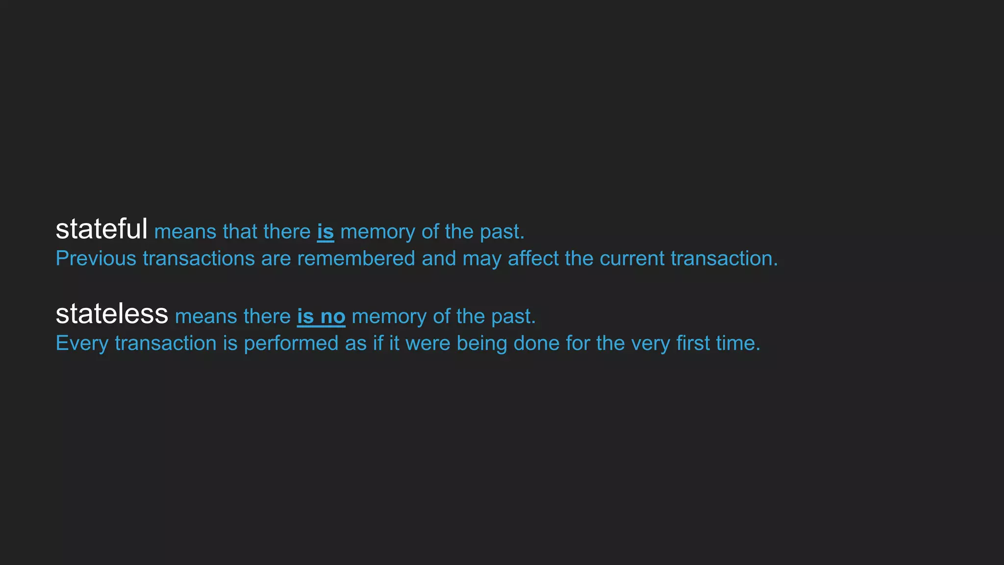 stateful means that there is memory of the past.
Previous transactions are remembered and may affect the current transaction.
stateless means there is no memory of the past.
Every transaction is performed as if it were being done for the very first time.
 