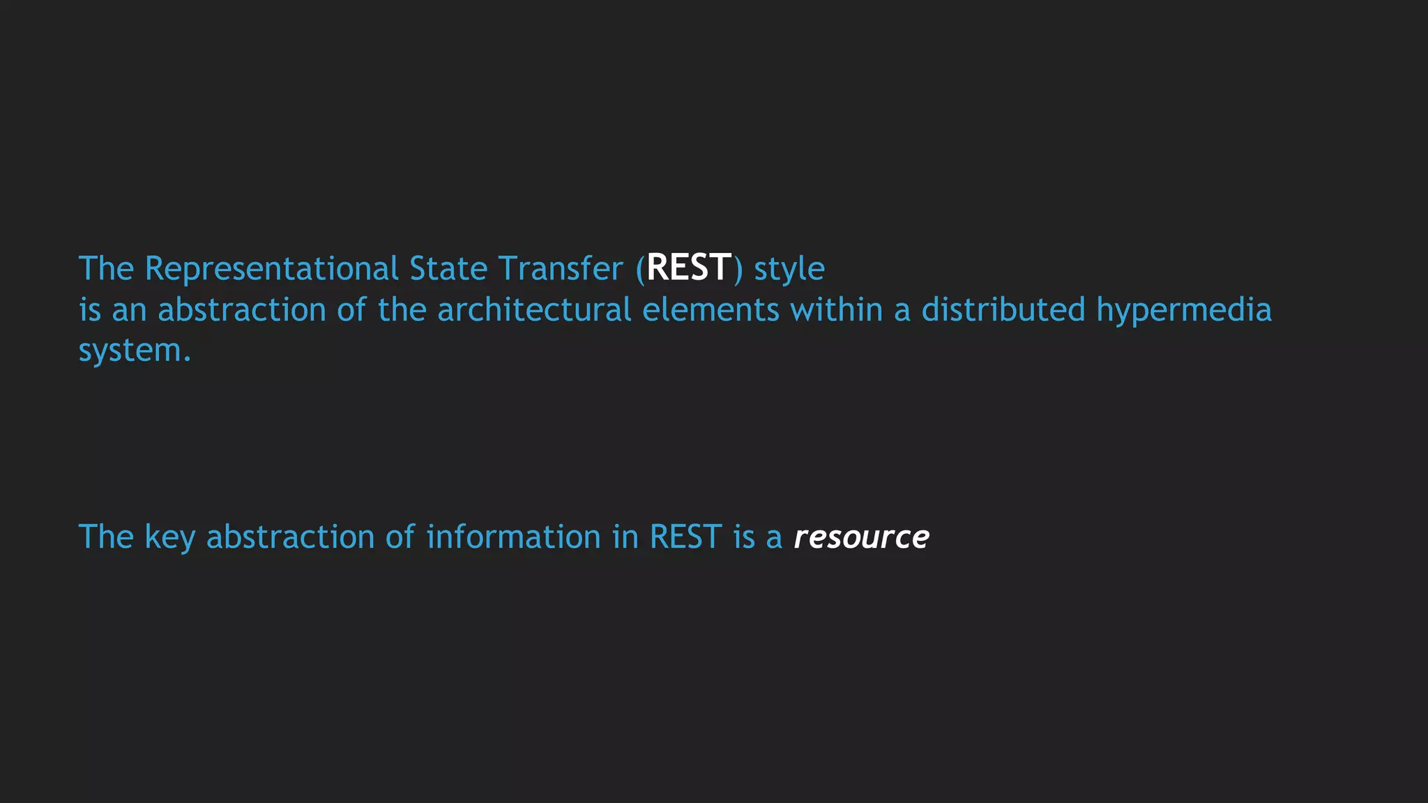 The Representational State Transfer (REST) style
is an abstraction of the architectural elements within a distributed hypermedia
system.
The key abstraction of information in REST is a resource
 