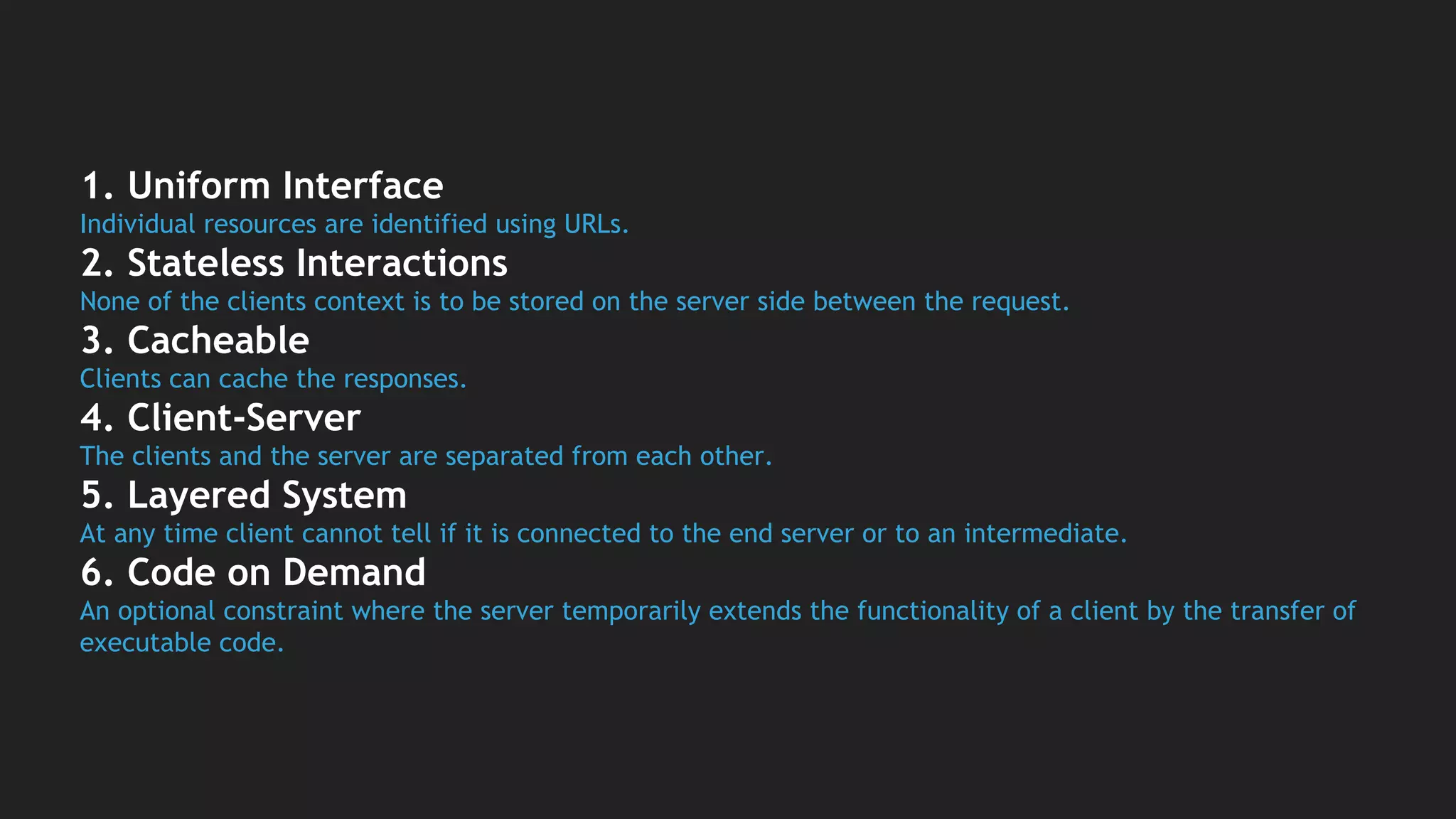 1. Uniform Interface
Individual resources are identified using URLs.
2. Stateless Interactions
None of the clients context is to be stored on the server side between the request.
3. Cacheable
Clients can cache the responses.
4. Client-Server
The clients and the server are separated from each other.
5. Layered System
At any time client cannot tell if it is connected to the end server or to an intermediate.
6. Code on Demand
An optional constraint where the server temporarily extends the functionality of a client by the transfer of
executable code.
 