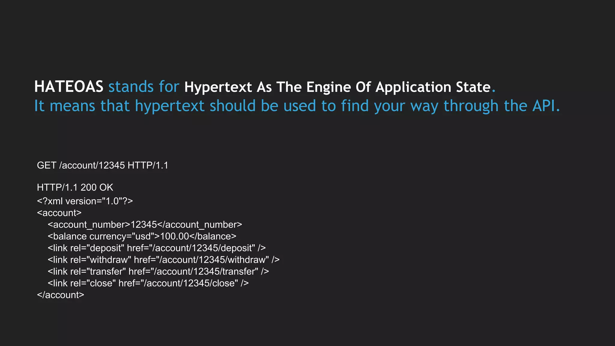 HATEOAS stands for Hypertext As The Engine Of Application State.
It means that hypertext should be used to find your way through the API.
GET /account/12345 HTTP/1.1
HTTP/1.1 200 OK
<?xml version="1.0"?>
<account>
<account_number>12345</account_number>
<balance currency="usd">100.00</balance>
<link rel="deposit" href="/account/12345/deposit" />
<link rel="withdraw" href="/account/12345/withdraw" />
<link rel="transfer" href="/account/12345/transfer" />
<link rel="close" href="/account/12345/close" />
</account>
 