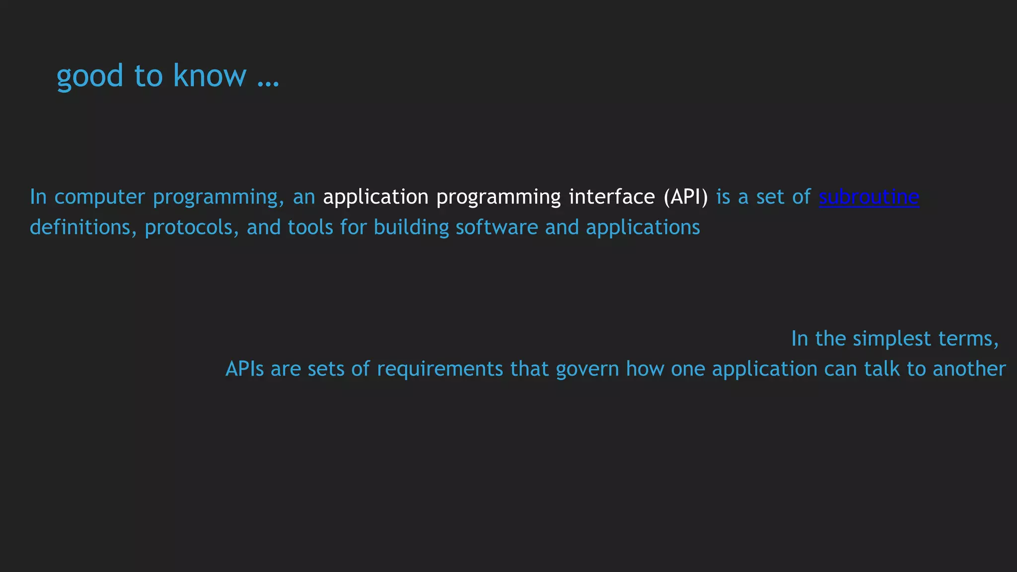 good to know …
In computer programming, an application programming interface (API) is a set of subroutine
definitions, protocols, and tools for building software and applications
In the simplest terms,
APIs are sets of requirements that govern how one application can talk to another
 