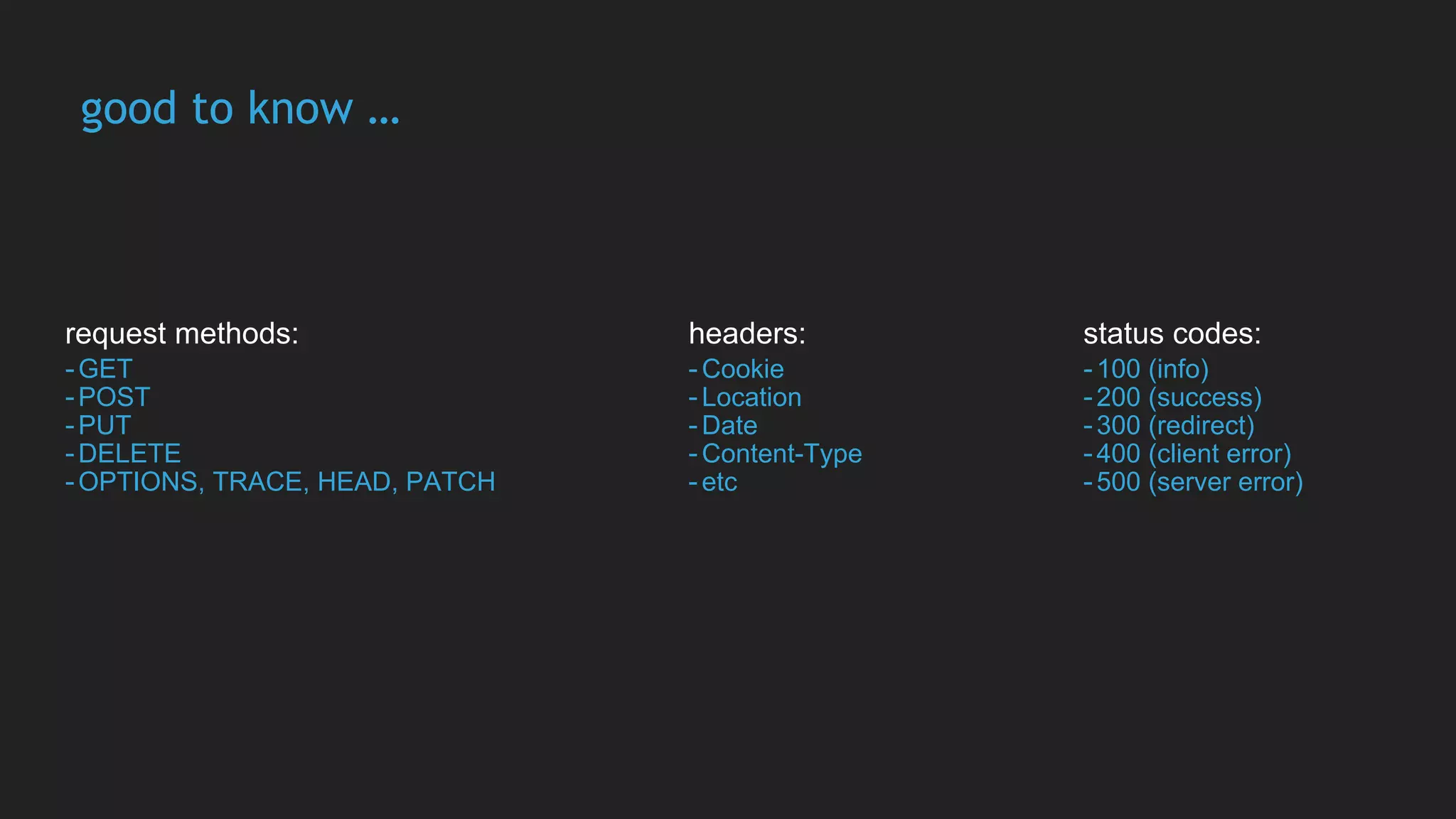 good to know …
request methods:
-GET
-POST
-PUT
-DELETE
-OPTIONS, TRACE, HEAD, PATCH
headers:
-Cookie
-Location
-Date
-Content-Type
-etc
status codes:
-100 (info)
-200 (success)
-300 (redirect)
-400 (client error)
-500 (server error)
 