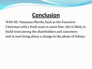 Conclusion
With Mr. Narayana Murthy back as the Executive
Chairman with a fresh team to assist him, this is likely to
build trust among the shareholders and customers
and in turn bring about a change in the phase of Infosys.