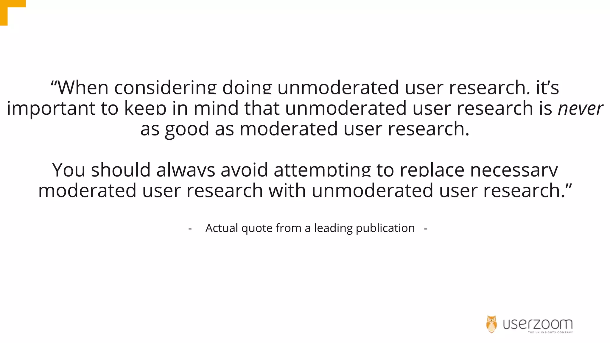 “When considering doing unmoderated user research, it’s
important to keep in mind that unmoderated user research is never
as good as moderated user research.
You should always avoid attempting to replace necessary
moderated user research with unmoderated user research.”
- Actual quote from a leading publication -
 