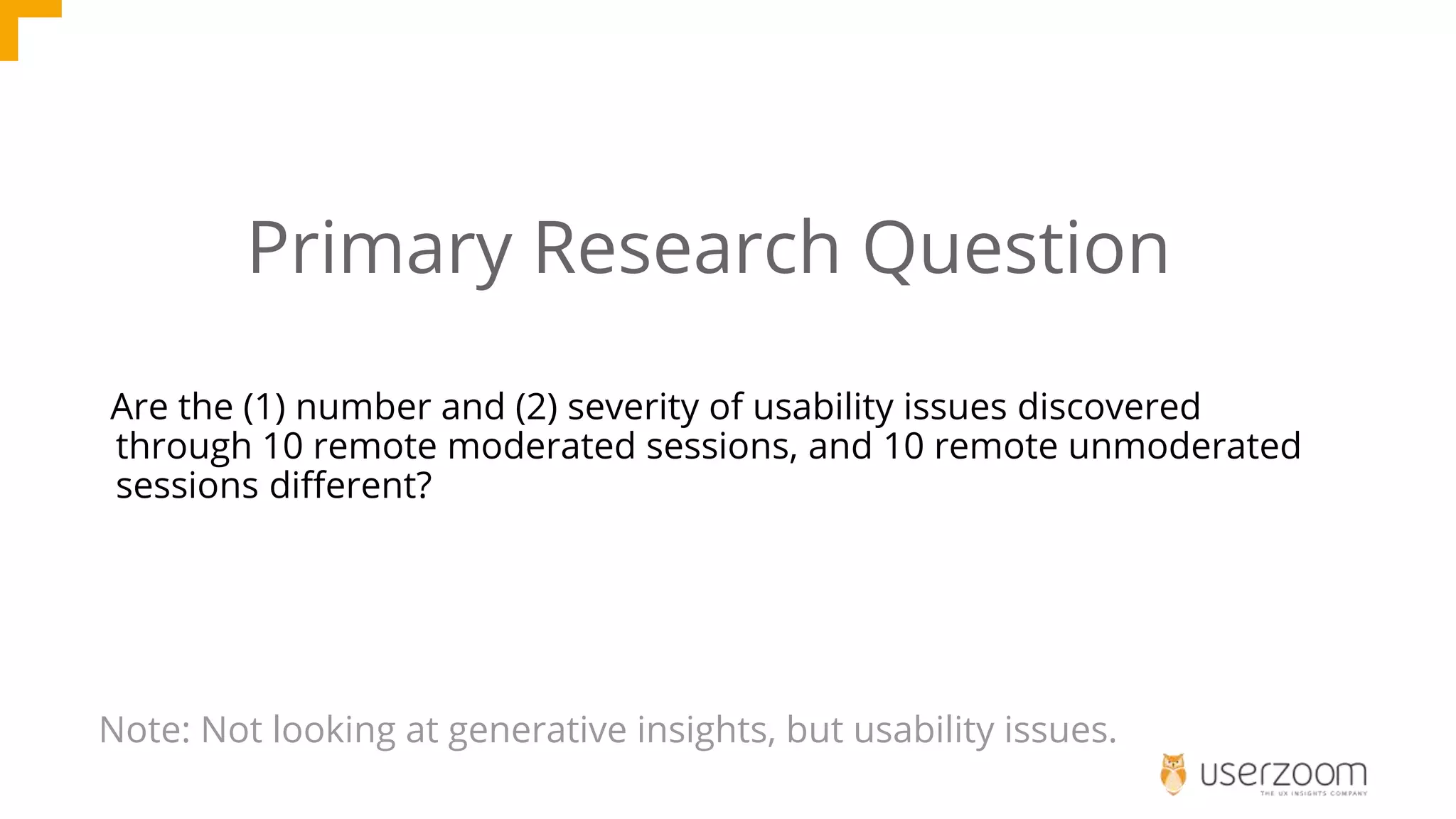 Are the (1) number and (2) severity of usability issues discovered
through 10 remote moderated sessions, and 10 remote unmoderated
sessions different?
Primary Research Question
Note: Not looking at generative insights, but usability issues.
 