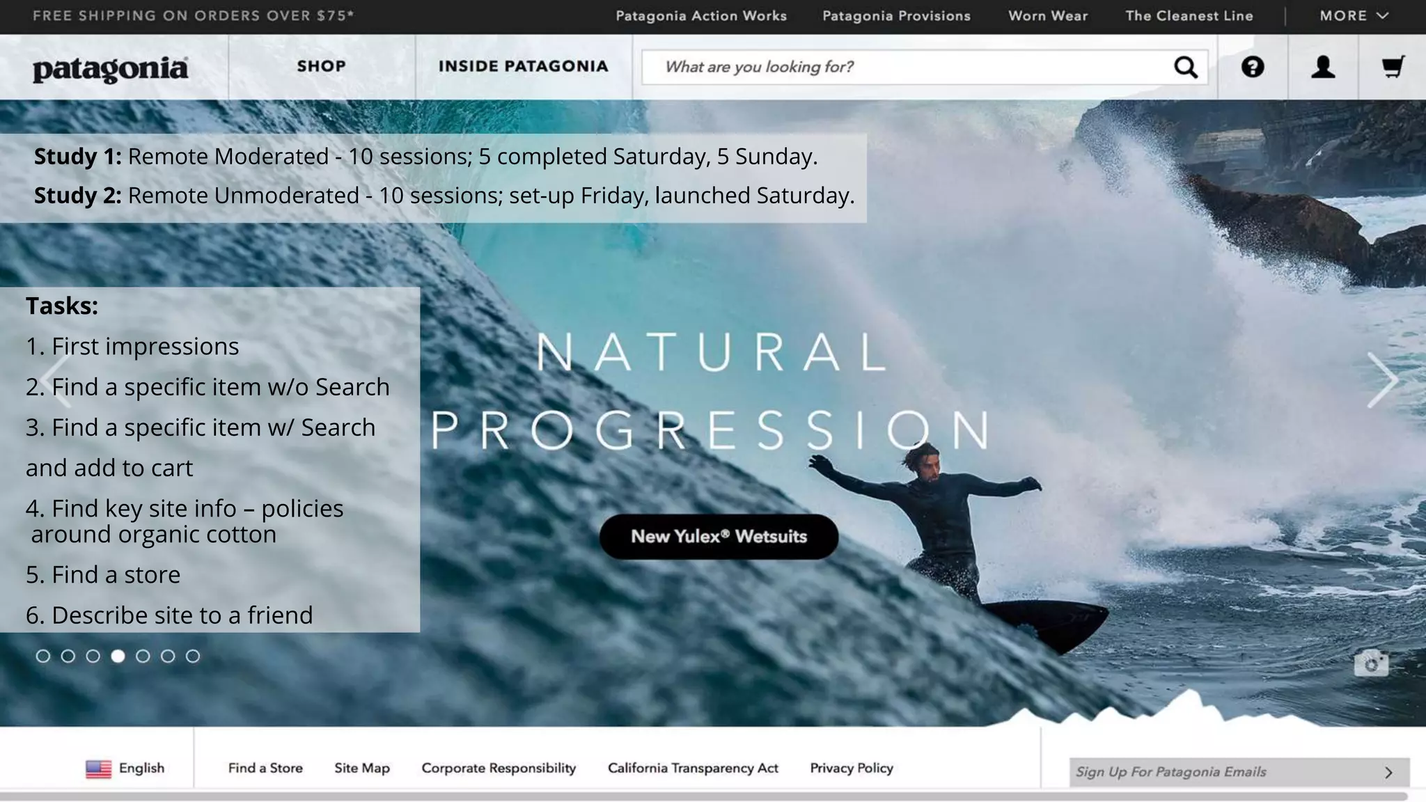 Tasks:
1. First impressions
2. Find a specific item w/o Search
3. Find a specific item w/ Search
and add to cart
4. Find key site info – policies
around organic cotton
5. Find a store
6. Describe site to a friend
Study 1: Remote Moderated - 10 sessions; 5 completed Saturday, 5 Sunday.
Study 2: Remote Unmoderated - 10 sessions; set-up Friday, launched Saturday.
 