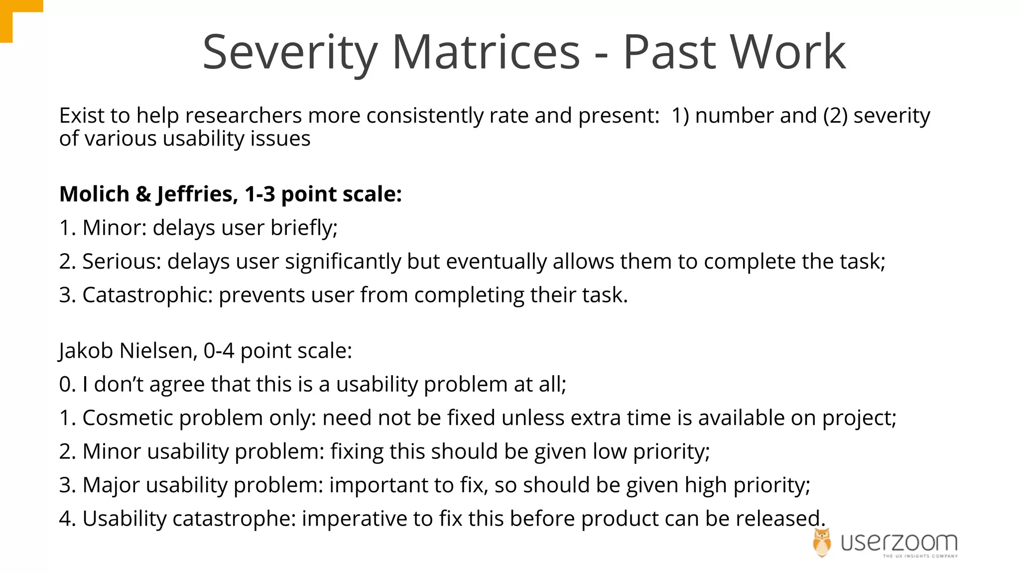 Severity Matrices - Past Work
Exist to help researchers more consistently rate and present: 1) number and (2) severity
of various usability issues
Molich & Jeffries, 1-3 point scale:
1. Minor: delays user briefly;
2. Serious: delays user significantly but eventually allows them to complete the task;
3. Catastrophic: prevents user from completing their task.
Jakob Nielsen, 0-4 point scale:
0. I don’t agree that this is a usability problem at all;
1. Cosmetic problem only: need not be fixed unless extra time is available on project;
2. Minor usability problem: fixing this should be given low priority;
3. Major usability problem: important to fix, so should be given high priority;
4. Usability catastrophe: imperative to fix this before product can be released.
 