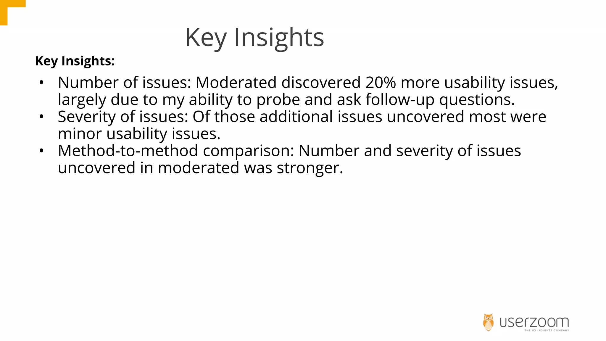 Key Insights
Key Insights:
• Number of issues: Moderated discovered 20% more usability issues,
largely due to my ability to probe and ask follow-up questions.
• Severity of issues: Of those additional issues uncovered most were
minor usability issues.
• Method-to-method comparison: Number and severity of issues
uncovered in moderated was stronger.
 