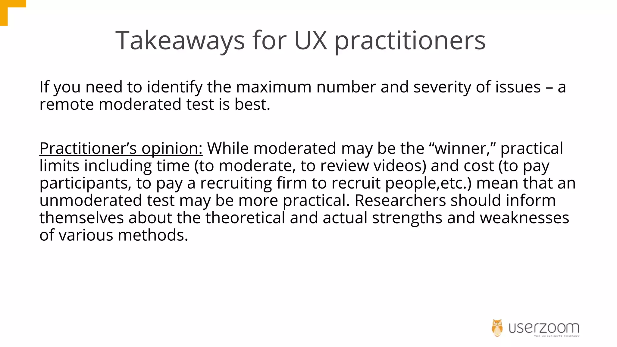 Takeaways for UX practitioners
If you need to identify the maximum number and severity of issues – a
remote moderated test is best.
Practitioner’s opinion: While moderated may be the “winner,” practical
limits including time (to moderate, to review videos) and cost (to pay
participants, to pay a recruiting firm to recruit people,etc.) mean that an
unmoderated test may be more practical. Researchers should inform
themselves about the theoretical and actual strengths and weaknesses
of various methods.
 