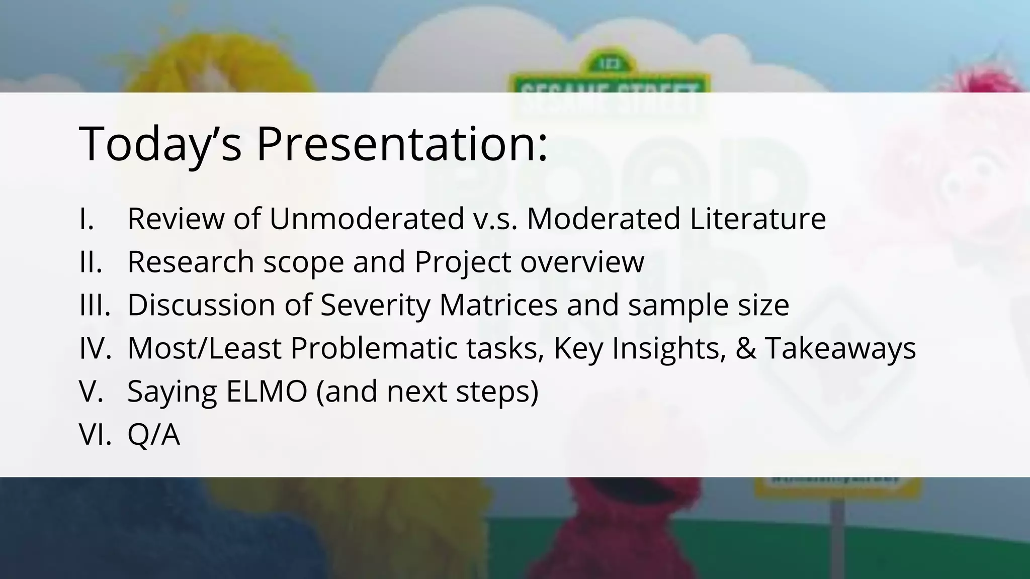 c
c
I. Review of Unmoderated v.s. Moderated Literature
II. Research scope and Project overview
III. Discussion of Severity Matrices and sample size
IV. Most/Least Problematic tasks, Key Insights, & Takeaways
V. Saying ELMO (and next steps)
VI. Q/A
Today’s Presentation:
 