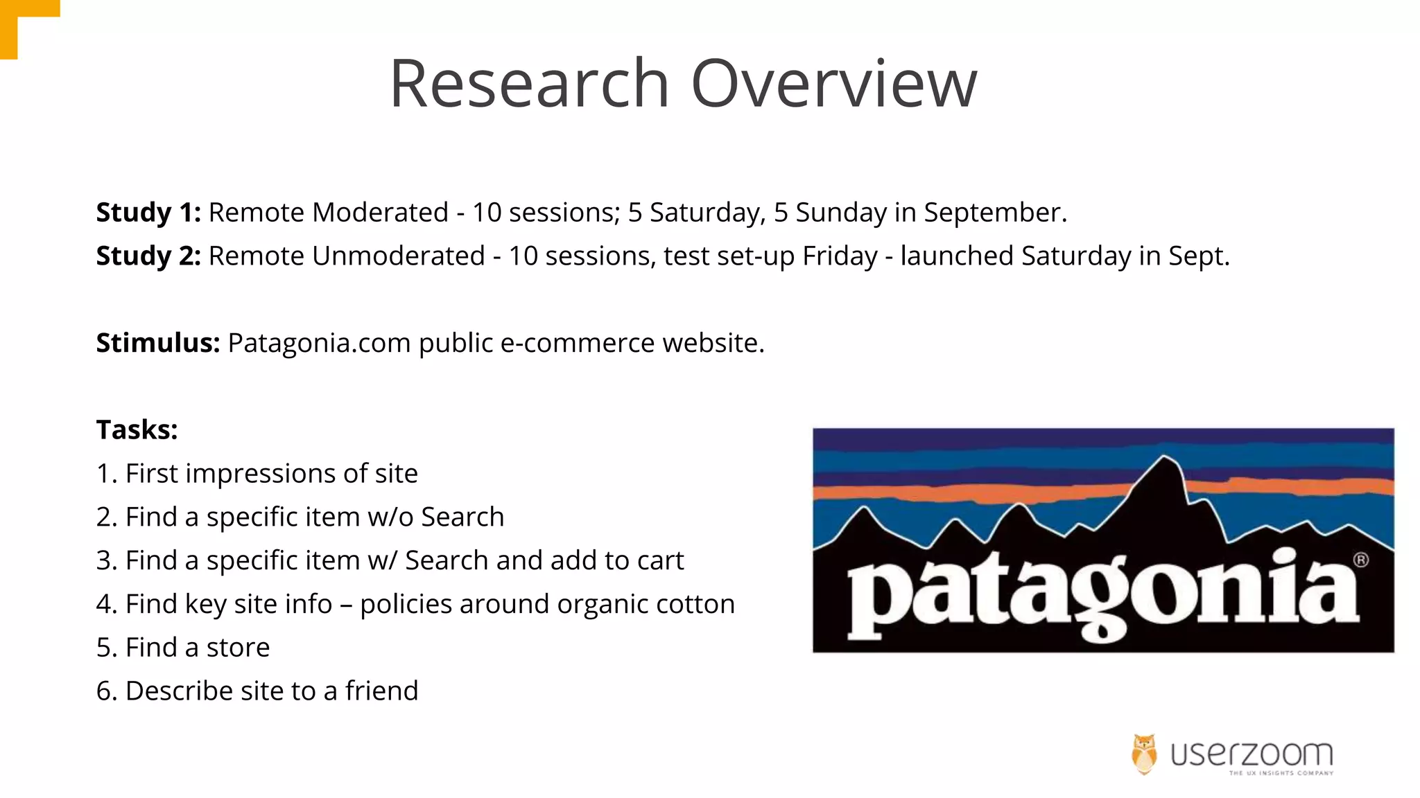 Research Overview
Study 1: Remote Moderated - 10 sessions; 5 Saturday, 5 Sunday in September.
Study 2: Remote Unmoderated - 10 sessions, test set-up Friday - launched Saturday in Sept.
Stimulus: Patagonia.com public e-commerce website.
Tasks:
1. First impressions of site
2. Find a specific item w/o Search
3. Find a specific item w/ Search and add to cart
4. Find key site info – policies around organic cotton
5. Find a store
6. Describe site to a friend
 