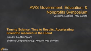 AWS Government, Education, &
Nonprofits Symposium
Canberra, Australia | May 6, 2015
Time to Science, Time to Results. Accelerating
Scientific research in the Cloud
Brendan Bouffler (“boof”)
Scientific Computing Group, Amazon Web Services
 