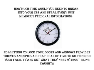 How much time would you need to break into your CSS and steal every unit member’s personal information?  FORGETTING TO LOCK YOUR DOORS AND WINDOWS PROVIDES THIEVES AND SPIES A GREAT DEAL OF TIME TO GO THROUGH YOUR FACILITY AND GET WHAT THEY NEED WITHOUT BEING CAUGHT!! 