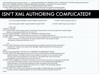 <?xml-stylesheet type="text/xsl" href="../../../stylesheets/FCOM.xsl"?><FMSECT CHG="U" EDITABLE="T" FTYPE="SystemsDescription"
KEY="Intro" PARENT="FCOM-777-FMATR" REVDATE="00000000"><TITLE ATA="0">Intro</TITLE>
<DIV ID="fcomdivid00000"><TITLE ATA="0">AUTHORIZATION PAGE</TITLE>
<P JUST="LEFT">This Saunders Airlines Flight Manual contains all the approved Airplane Flight
Manual (AFM) operating procedures and performance data as revised and/or modified, and
includes any appropriate data or information from revisions dated or numbered:</P>
<P>

!
ISN’T XML AUTHORING COMPLICATED?
<TABLE ALIGN="CENTER" CELLPADDING="5" CLASS="NONE" ID="fcomtableid00001"><TBODY><TR VALIGN="TOP"><TD ALIGN="RIGHT"
CLASS="NONE" VALIGN="TOP">
<P JUST="LEFT">777-224</P>

!
!
!

</TD><TD ALIGN="CENTER" CLASS="NONE" VALIGN="TOP">
</TD><TD ALIGN="LEFT" CLASS="NONE" VALIGN="TOP">

<P JUST="LEFT">Revision #40</P>
<P JUST="LEFT">Dated 04/17/09</P>

</TD></TR>
</TBODY></TABLE>
</P><P JUST="LEFT">This manual meets or exceeds all requirements of the [A/C] approved Airplane Flight
Manual in accordance with F.A.R. 121.141.</P>
<DIV ID="fcomdivid00002"><TITLE ATA="0">COPYRIGHT NOTICE</TITLE>
<P JUST="LEFT">Copyright © 2013 Saunders Airlines, Inc. All rights reserved.</P>
<P JUST="LEFT">
<I>No part of this document may be reproduced or transmitted in any form or by any
means, electronic or mechanical, for any purposes without the express written
permission of Saunders Airlines, Inc.</I>

!

</P>
<P JUST="LEFT">Saunders Airlines personnel desiring to publish excerpts from this manual are
requested to notify the [a/c type] Fleet Manager, Flight Standards and Training, prior
to publication.</P>
</DIV>
<DIV ID="fcomdivid00003"><TITLE ATA="0">REQUEST FOR FEEDBACK</TITLE>
<P JUST="LEFT">This Flight Manual is the result of the combined efforts of Flight Standards and
Flight Operations. All flight crews are encouraged to comment on the contents of this
manual, since its sole purpose is to provide you, the Flight Crew, with an accurate
and effective tool to better help you do your job.</P>
<P JUST="LEFT">Suggestions, critiques, comments, and corrections should be in writing and addressed
to the Lead Line Check Airman in your crew base or to the respective Fleet Manager in
Flight Standards. The boardmail address for each crew base is the three letter
identifier of the base followed by the letters CP (i.e. IAHCP). The boardmail address
for each fleet manager is IAHPS.</P>
<P JUST="LEFT">Your input is both desired and encouraged. All Flight Manuals are designed to be
living documents, readily adaptable to new and better ideas, and easily revised.</P>
</DIV>

 