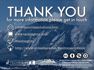 THANK YOU

for more information please get in touch
info@ﬂatironssolutions.com
www.techsightx.com
@techsightx
http://www.slideshare.net/ﬂatironssolutions

THIS PRESENTATION IS PUBLISHED WITH A CREATIVE COMMONS
ATTRIBUTION-NONCOMMERCIAL-SHAREALIKE LICENSE
©2013 Flatirons Solutions, Inc., All Right Reserved

image credit: zach dischner on ﬂickr

You are free to share, copy, distribute and transmit this work and you are free to
remix and adapt this work on condition that you attribute the work and distribute
the resulting work using the same or similar license. Thank you

 