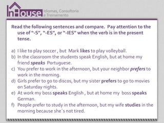 Read the following sentences and compare. Pay attention to the
  use of “-S”, “-ES”, or “-IES” when the verb is in the present
  tense.

a) I like to play soccer , but Mark likes to play volleyball.
b) In the classroom the students speak English, but at home my
   friend speaks Portuguese.
c) You prefer to work in the afternoon, but your neighbor prefers to
   work in the morning.
d) Girls prefer to go to discos, but my sister prefers to go to movies
   on Saturday nights.
e) At work my boss speaks English , but at home my boss speaks
   German.
f) People prefer to study in the afternoon, but my wife studies in the
   morning because she´s not tired.
 