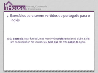 7. Exercícios para serem vertidos do português para o
   inglês
                   Presente simples.                 Presente simples utilizando a terceira           Verbo “to be”.
                   Estrutura ensinada                pessoa do singular. Estrutura ensinada         Estrutura ensinada
                        na lição 7                                 na lição 8.                        nas lições 1 a 3.




a) Eu gosto de jogar futebol, mas meu irmão prefere nadar no clube. Ele é
    um bom nadador. Na verdade eu acho que ele está nadando agora.



  Expressão, “I think” (acho que) é apresentada na
     unidade 4. É uma expressão que é sempre                                                  Present continuos.
             utilizada em conversação.                                                        Estrutura ensinada
                                                                                                   na lição
 