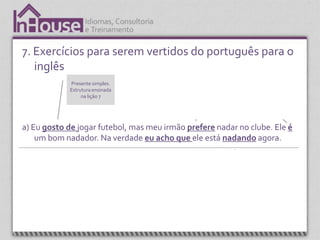 7. Exercícios para serem vertidos do português para o
   inglês
                   Presente simples.                 Presente simples utilizando a terceira           Verbo “to be”.
                   Estrutura ensinada                pessoa do singular. Estrutura ensinada         Estrutura ensinada
                        na lição 7                                 na lição 8.                        nas lições 1 a 3.




a) Eu gosto de jogar futebol, mas meu irmão prefere nadar no clube. Ele é
    um bom nadador. Na verdade eu acho que ele está nadando agora.



  Expressão, “I think” (acho que) é apresentada na
     unidade 4. É uma expressão que é sempre                                                  Present continuos.
             utilizada em conversação.                                                        Estrutura ensinada
                                                                                                   na lição
 