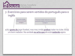 7. Exercícios para serem vertidos do português para o
   inglês
                   Presente simples.                 Presente simples utilizando a terceira           Verbo “to be”.
                   Estrutura ensinada                pessoa do singular. Estrutura ensinada         Estrutura ensinada
                        na lição 7                                 na lição 8.                        nas lições 1 a 3.




a) Eu gosto de jogar futebol, mas meu irmão prefere nadar no clube. Ele é
    um bom nadador. Na verdade eu acho que ele está nadando agora.



  Expressão, “I think” (acho que) é apresentada na
     unidade 4. É uma expressão que é sempre                                                  Present continuos.
             utilizada em conversação.                                                        Estrutura ensinada
                                                                                                   na lição
 