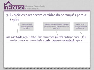 7. Exercícios para serem vertidos do português para o
   inglês
                   Presente simples.                 Presente simples utilizando a terceira           Verbo “to be”.
                   Estrutura ensinada                pessoa do singular. Estrutura ensinada         Estrutura ensinada
                        na lição 7                                 na lição 8.                        nas lições 1 a 3.




a) Eu gosto de jogar futebol, mas meu irmão prefere nadar no clube. Ele é
    um bom nadador. Na verdade eu acho que ele está nadando agora.



  Expressão, “I think” (acho que) é apresentada na
     unidade 4. É uma expressão que é sempre                                                  Present continuos.
             utilizada em conversação.                                                        Estrutura ensinada
                                                                                                   na lição
 