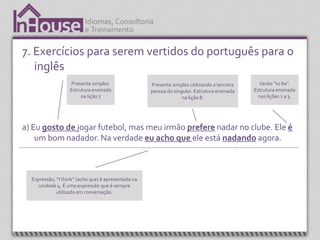 7. Exercícios para serem vertidos do português para o
   inglês
                   Presente simples.                 Presente simples utilizando a terceira           Verbo “to be”.
                   Estrutura ensinada                pessoa do singular. Estrutura ensinada         Estrutura ensinada
                        na lição 7                                 na lição 8.                        nas lições 1 a 3.




a) Eu gosto de jogar futebol, mas meu irmão prefere nadar no clube. Ele é
    um bom nadador. Na verdade eu acho que ele está nadando agora.



  Expressão, “I think” (acho que) é apresentada na
     unidade 4. É uma expressão que é sempre                                                  Present continuos.
             utilizada em conversação.                                                        Estrutura ensinada
                                                                                                   na lição
 