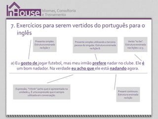 7. Exercícios para serem vertidos do português para o
   inglês
                   Presente simples.                 Presente simples utilizando a terceira           Verbo “to be”.
                   Estrutura ensinada                pessoa do singular. Estrutura ensinada         Estrutura ensinada
                        na lição 7                                 na lição 8.                        nas lições 1 a 3.




a) Eu gosto de jogar futebol, mas meu irmão prefere nadar no clube. Ele é
    um bom nadador. Na verdade eu acho que ele está nadando agora.



  Expressão, “I think” (acho que) é apresentada na
     unidade 4. É uma expressão que é sempre                                                  Present continuos.
             utilizada em conversação.                                                        Estrutura ensinada
                                                                                                   na lição
 