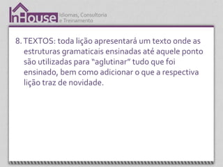 8. TEXTOS: toda lição apresentará um texto onde as
   estruturas gramaticais ensinadas até aquele ponto
   são utilizadas para “aglutinar” tudo que foi
   ensinado, bem como adicionar o que a respectiva
   lição traz de novidade.
 