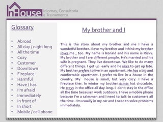 Glossary                                 My brother and I
•   Abroad
                           This is the story about my brother and me I have a
•   All day / night long   wonderful brother. I love my brother and I think my brother
•   All the time           loves me , too. My name is Ronald and his name is Ricky.
•   Cozy                   My brother and I are different people. He’s married and his
•   Customer               wife is pregnant. They live downtown. We like to do many
                           different things. I get up early and he likes to get up late.
•   Downtown               My brother prefers to live in an apartment. He has a big and
•   Fireplace              comfortable apartment. I prefer to live in a house in the
•   Harmful                country. My house is small, but very cozy. I have a
•   Have / has             fireplace ther. In winter my brother drinks hot chocolate.
                           He stays in the office all day long. I don’t stay in the office
•   I’m afraid             all the time because I work outdoors. I have a mobile phone
•   Immediately            because I’m a salesman and I need to talk to customers all
•   In front of            the time. I’m usually in my car and I need to solve problems
•   In short               immediately.
•   Mobile / cell phone
 