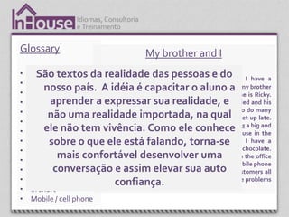 Glossary                                   My brother and I
•   Abroad textos da realidade das pessoas e do
      São                This is the story about my brother and me I have a
•   All day / night long
•
         nosso país. Awonderful brother. I love my brother and I think my brother
    All the time
                           idéia é capacitar o aluno a
                         loves me , too. My name is Ronald and his name is Ricky.
•   Cozy aprender a expressar Isua realidade, emarried and his
                         My brother and are different people. He’s
•   Customer uma realidade importada, na qual to do many
          não
                         wife is pregnant. They live downtown. We like
                         different things. I get up early and he likes to get up late.
•   Downtown
•        ele não tem vivência.apartment. Iinprefer to live inHe housebig and
    Fireplace
                         My brother prefers to live an apartment.
                         comfortable
                                         Como ele conhecehas a in the  a
•         sobre o que country. My falando, torna-se I have a
    Harmful              ele está house is small, but very cozy.
•   Have / has           fireplace ther. In winter my brother drinks hot chocolate.
•
             mais confortável the office all day long.uma stay in the office
    I’m afraid
                         He stays in desenvolver I don’t
                         all the time because I work outdoors. I have a mobile phone
•          conversação e assim elevar sua autoto customers all
    Immediately          because I’m a salesman and I need to talk
•   In front of          the time. I’m usually in my car and I need to solve problems
                             confiança.
•   In short             immediately.
•   Mobile / cell phone
 