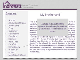 Glossary                                 My brother and I
•   Abroad
                           This is the story about my brother and me I have a
•   All day / night long   wonderful brother. lado do texto SEMPRE
                                            Ao I love my brother and I think my brother
•   All the time           loves me , aparecerá uma lista (glossary) name is Ricky.
                                       too. My name is Ronald and his das
•   Cozy                   My brother and I are different people. He’s married and his
                                         palavras que são abordadas no
•   Customer               wife is pregnant. They live downtown. We like to do many
                                                       texto..
                           different things. I get up early and he likes to get up late.
•   Downtown               My brother prefers to live in an apartment. He has a big and
•   Fireplace              comfortable apartment. I prefer to live in a house in the
•   Harmful                country. My house is small, but very cozy. I have a
•   Have / has             fireplace ther. In winter my brother drinks hot chocolate.
                           He stays in the office all day long. I don’t stay in the office
•   I’m afraid             all the time because I work outdoors. I have a mobile phone
•   Immediately            because I’m a salesman and I need to talk to customers all
•   In front of            the time. I’m usually in my car and I need to solve problems
•   In short               immediately.
•   Mobile / cell phone
 