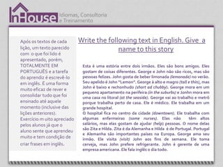 Após os textos de cada       Write the following text in English. Give a
lição, um texto parecido                   name to this story
com o que foi lido é
apresentado, porém,
TOTALMENTE EM                 Esta é uma estória entre dois irmãos. Eles são bons amigos. Eles
PORTUGUÊS e a tarefa          gostam de coisas diferentes. George e John não são ricos, mas são
do aprendiz é escrevê-lo      pessoas felizes. John gosta de beber limonada (lemonade) no verão.
em inglês. É uma forma        Seu apelido é John “Lemon”. George á alto e magro (tall e thin), mas
                              John é baixo e rechonhudo (short ad chubby). George mora em um
muito eficaz de rever e
                              pequeno apartamento na perifeira (in the suburbs) e Jonhn mora em
consolidar tudo que foi       uma casa no litoral (at the seaside). George vai ao trabalho e metrô
ensinado até aquele           porque trabalha perto de casa. Ele é médico. Ele trabalha em um
momento (inclusive das        grande hospital.
lições anteriores).           O hospital fica no centro da cidade (downtown). Ele trabalha com
Exercício m uito apreciado    algumas enfermeiras (some nurses). Elas não               têm altos
pelos alunos já que o         salários, mas elas gostam de ajudar (help) pessoas. O nome delas
                              são Zita e Hilda. Zita é da Alemanha e Hilda é de Portugal. Portugal
aluno sente que aprendeu
                              e Alemanha são importantes países na Europa. George ama seu
muito e tem condição de       irmão. Ele visita (visit) John aos fins de semana. Ele toma
criar frases em inglês.       cerveja, mas John prefere refrigerante. John é gerente de uma
                              empresa americana. Ele fala inglês o dia todo.
 