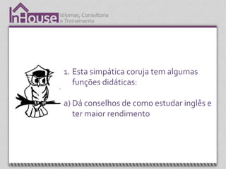 1. Esta simpática coruja tem algumas
   funções didáticas:

a) Dá conselhos de como estudar inglês e
   ter maior rendimento
 