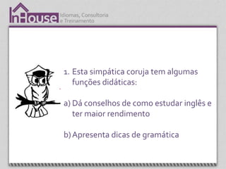 1. Esta simpática coruja tem algumas
   funções didáticas:

a) Dá conselhos de como estudar inglês e
   ter maior rendimento

b) Apresenta dicas de gramática
 