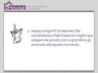2. Nosso amigo ET (e-teacher) faz
   comentários e fala frases em inglês que
   estejam de acordo com a gramática já
   ensinada até aquele momento.
 