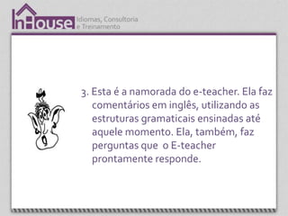 3. Esta é a namorada do e-teacher. Ela faz
   comentários em inglês, utilizando as
   estruturas gramaticais ensinadas até
   aquele momento. Ela, também, faz
   perguntas que o E-teacher
   prontamente responde.
 