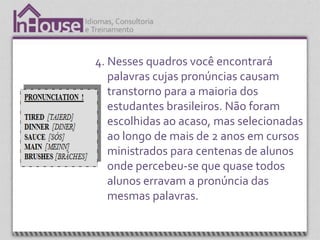 4. Nesses quadros você encontrará
   palavras cujas pronúncias causam
   transtorno para a maioria dos
   estudantes brasileiros. Não foram
   escolhidas ao acaso, mas selecionadas
   ao longo de mais de 2 anos em cursos
   ministrados para centenas de alunos
   onde percebeu-se que quase todos
   alunos erravam a pronúncia das
   mesmas palavras.
 