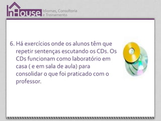 6. Há exercícios onde os alunos têm que
   repetir sentenças escutando os CDs. Os
   CDs funcionam como laboratório em
   casa ( e em sala de aula) para
   consolidar o que foi praticado com o
   professor.
 