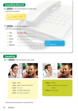 Speaking
8 a Track 08 Listen and read the conversation.
a Ann 65-250-2866
b Ken
c David
d Jane
e Michael
Sounding Natural
6 Track 06 Listen to the telephone number below.
Copy the pronunciation.
7 Track 07 Listen to the conversations.
Write the numbers you hear.
b Practise the conversation in a group of three.
0 = oh
66 = double six
 Sarah +HOOR
John +HOOR,VWKDW
Sarah HVLWLV
John ,V:LOOLDP%LUGWKHUH
Sarah HV-XVWDPRPHQW
 William +HOOR
John +L:LOOLDP+RZDERXWD
FRIIHH
William HDKJUHDW
10 Lesson 2
36742211
774661
29853393
91767766
0336742211
6774661
0229853393
0391767766
What's your (telephone) numbers?
It's ....
0908770899
do you want to go to the
supermarket?
 
