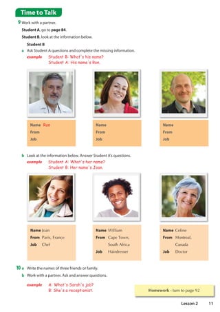 Homework WXUQWRSDJH
Time to Talk
9 Work with a partner.
Student A, go to page 84.
Student B, look at the information below.
Name Ron
From
Job
b Look at the information below. Answer Student A's questions.
example Student A: What's her name?
Student B: Her name's Joan.
Name -RDQ
From 3DULV)UDQFH
Job KHI
Name :LOOLDP
From DSH7RZQ
  6RXWK$IULFD
Job +DLUGUHVVHU
Name HOLQH
From 0RQWUHDO
 DQDGD
Job 'RFWRU
10 a Write the names of three friends or family.
b Work with a partner. Ask and answer questions.
example A: What's Sarah's job?
B: She's a receptionist.
Name
From
Job
Name
From
Job
a Ask Student A questions and complete the missing information.
example Student B: What's his name?
Student A: His name's Ron.
Student B
11
Lesson 2
USA
Doctor
RUBY
Canada
teacher
JACK
Australia
Chef
What is your name?
Where are you from?
What is your job?
 