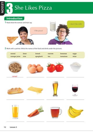 6KH/LNHV3L]]D
Introduction
1 Read what the woman and man say.
2 Work with a partner. Write the names of the food and drink under the pictures.
cereal
cereal beer bread carrots bananas eggs
orange juice rice spaghetti tea tomatoes wine
,OLNHSL]]D
,GRQ WOLNHPLON
Introduction
LESSON
12 Lesson 3
ngũ cốc bánh mì
traditional: truyền thống
pork: thịt heo
beef: thịt bò
fish: cá
guava: ổi
cheese: phô mai
 