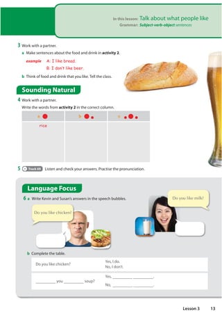In this lesson: Talk about what people like
Grammar: Subject-verb-object sentences
Sounding Natural
4 Work with a partner.
Write the words from activity 2 in the correct column.
3 Work with a partner.
a Make sentences about the food and drink in activity 2.
example A: I like bread.
B: I don·t like beer.
b Think of food and drink that you like. Tell the class.
a b c
rice
5 Track 09 Listen and check your answers. Practise the pronunciation.
Language Focus
6 a Write Kevin and Susan’s answers in the speech bubbles.
b Complete the table.
Do you like chicken?
Yes, I do.
No, I don’t.
you soup?
Yes, .
No, .
'RRXOLNHFKLFNHQ
'RRXOLNHPLON
13
Lesson 3
she/he/it likes
she/he/it does not like = doesn't like
we/they/you like
we/they/you don't like
tea /ti:/
wine
eggs
bread /bred/
carrots
cereal
spaghetti
bananas
tomatoes
d, orange juice
syllable: âm tiết
u,e,o,a,i
1 nguyên âm = 1 âm tiết
no, i don't chicken
yes, i like milk
Do like
i do
i don't
does she/he/it like chicken?
 