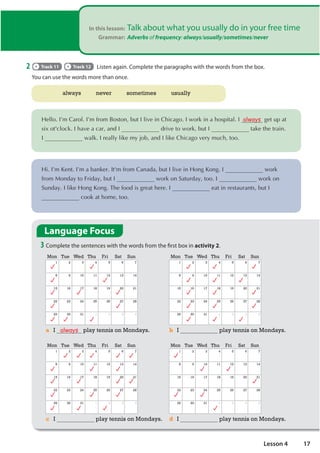 In this lesson: Talk about what you usually do in your free time
Grammar: Adverbs of frequency: always/usually/sometimes/never
2 Track 11 Track 12 Listen again. Complete the paragraphs with the words from the box.
You can use the words more than once.
always never sometimes usually
+HOOR,©PDURO,©PIURP%RVWRQEXW,OLYHLQKLFDJR,ZRUNLQDKRVSLWDO, always JHWXSDW
VL[RW FORFN,KDYHDFDUDQG, GULYHWRZRUNEXW, WDNHWKHWUDLQ
, ZDON,UHDOOOLNHPMREDQG,OLNHKLFDJRYHUPXFKWRR
+L,©P.HQW,©PDEDQNHU,W PIURPDQDGDEXW,OLYHLQ+RQJ.RQJ, ZRUN
IURP0RQGDWR)ULGDEXW, ZRUNRQ6DWXUGDWRR, ZRUNRQ
6XQGD,OLNH+RQJ.RQJ7KHIRRGLVJUHDWKHUH, HDWLQUHVWDXUDQWVEXW,
FRRNDWKRPHWRR
Language Focus
3 Complete the sentences with the words from the first box in activity 2.
Mon Tue Wed Thu Fri Sat Sun
1 2 3 4 5 6 7
8 9 10 11 12 13 14
15 16 17 18 19 20 21
22 23 24 25 26 27 28
29 30 31 1 2 3 4
Mon Tue Wed Thu Fri Sat Sun
1 2 3 4 5 6 7
8 9 10 11 12 13 14
15 16 17 18 19 20 21
22 23 24 25 26 27 28
29 30 31 1 2 3 4
Mon Tue Wed Thu Fri Sat Sun
1 2 3 4 5 6 7
8 9 10 11 12 13 14
15 16 17 18 19 20 21
22 23 24 25 26 27 28
29 30 31 1 2 3 4
Mon Tue Wed Thu Fri Sat Sun
1 2 3 4 5 6 7
8 9 10 11 12 13 14
15 16 17 18 19 20 21
22 23 24 25 26 27 28
29 30 31 1 2 3 4
a I always play tennis on Mondays. b I play tennis on Mondays.
c I play tennis on Mondays. d I play tennis on Mondays.
17
Lesson 4
usually sometimes
never
always
sometimes never
usually
sometimes
always (100%), usually (80%-90%), often (60%-70%), sometimes (40-50%), never (0%)
Vị trí:
- Thường đặt trước động từ chính (work, live, eat...)
- Đứng sau động từ to be (am, are, is, was, were)
- Đứng sau trợ động từ (can, will, must, could, should,...) và đứng trc động từ to be.
Ý nghĩa: chỉ tần suất khi người nói muốn diễn tả mức độ thường xuyên của hành động.
How often do you cook lunch?
I sometimes cook lunch.
hardly ever = rarely = hiếm khi
occasionally: thỉnh thoảng
I am sometimes happy ( S + V + O). They are often late.
You can never be sure.
I am always busy.
never
usually sometimes
 