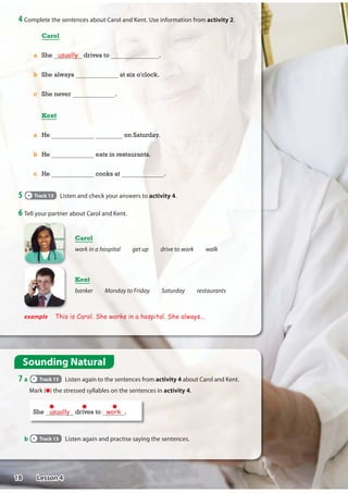 4 Complete the sentences about Carol and Kent. Use information from activity 2.
Sounding Natural
7 a Track 13 Listen again to the sentences from activity 4 about Carol and Kent.
Mark ( ) the stressed syllables on the sentences in activity 4.
6 Tell your partner about Carol and Kent.
Carol
a She usually drives to .
b She always at six o'clock.
c She never .
Kent
a He on Saturday.
b He eats in restaurants.
c He cooks at .
example This is Carol. She works in a hospital. She always...
Carol
work in a hospital get up drive to work walk
b Track 13 Listen again and practise saying the sentences.
5 Track 13 Listen and check your answers to activity 4.
She usually drives to work .
Kent
banker Monday to Friday Saturday restaurants
18 Lesson 4
work
gets up
walks
sometimes works
usually
sometimes home
always usually never
always sometimes usually eats in
 